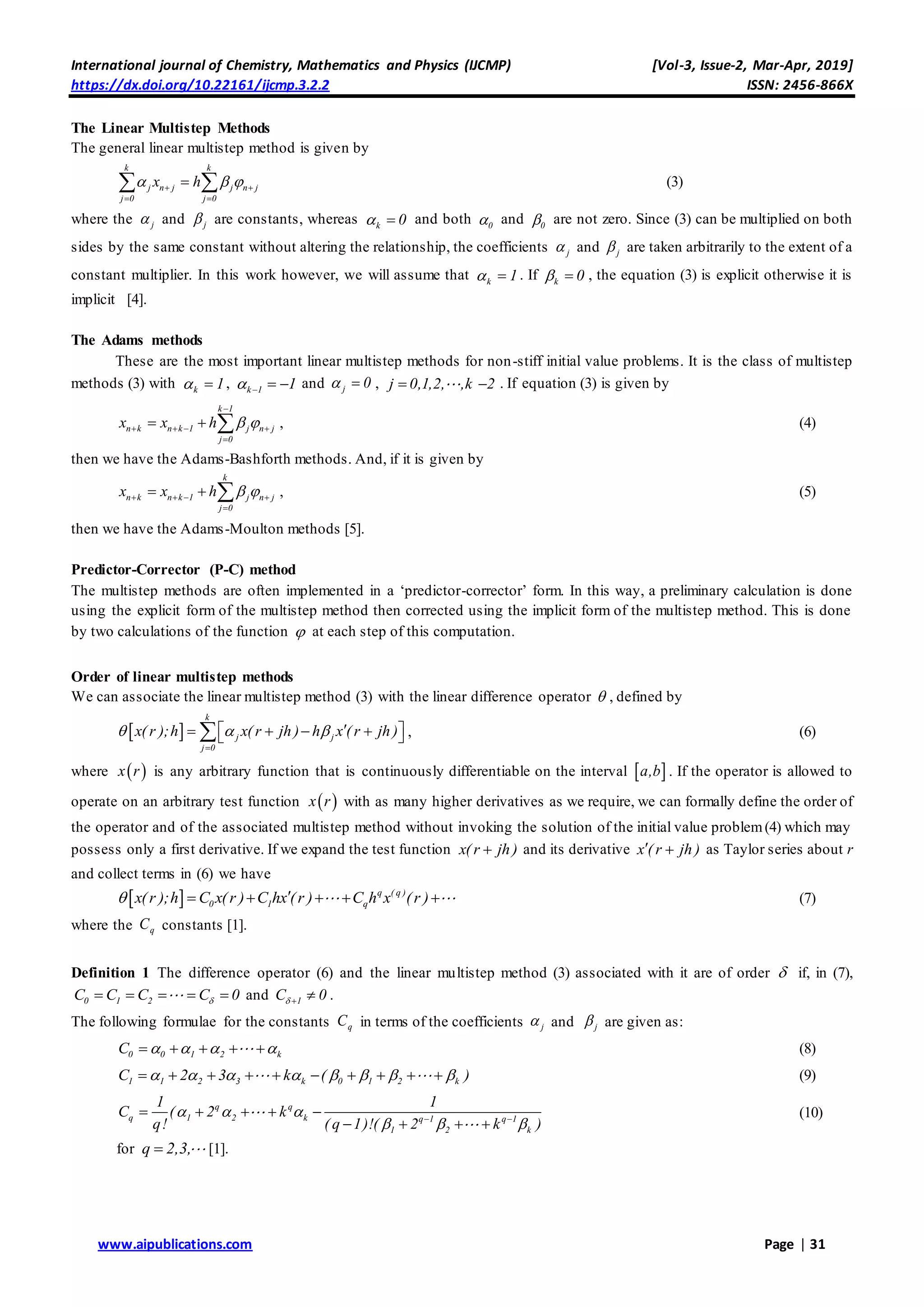 International journal of Chemistry, Mathematics and Physics (IJCMP) [Vol-3, Issue-2, Mar-Apr, 2019]
https://dx.doi.org/10.22161/ijcmp.3.2.2 ISSN: 2456-866X
www.aipublications.com Page | 31
The Linear Multistep Methods
The general linear multistep method is given by
k k
j n j j n j
j 0 j 0
x h   
 
  (3)
where the j and j are constants, whereas k 0  and both 0 and 0 are not zero. Since (3) can be multiplied on both
sides by the same constant without altering the relationship, the coefficients j and j are taken arbitrarily to the extent of a
constant multiplier. In this work however, we will assume that k 1  . If k 0  , the equation (3) is explicit otherwise it is
implicit [4].
The Adams methods
These are the most important linear multistep methods for non-stiff initial value problems. It is the class of multistep
methods (3) with k 1  , k 1 1    and j 0  , j 0,1,2, ,k 2  . If equation (3) is given by
k 1
n k n k 1 j n j
j 0
x x h  

   

   , (4)
then we have the Adams-Bashforth methods. And, if it is given by
k
n k n k 1 j n j
j 0
x x h     

   , (5)
then we have the Adams-Moulton methods [5].
Predictor-Corrector (P-C) method
The multistep methods are often implemented in a ‘predictor-corrector’ form. In this way, a preliminary calculation is done
using the explicit form of the multistep method then corrected using the implicit form of the multistep method. This is done
by two calculations of the function  at each step of this computation.
Order of linear multistep methods
We can associate the linear multistep method (3) with the linear difference operator  , defined by
 
k
j j
j 0
x( r );h x( r jh ) h x ( r jh )  

      , (6)
where  x r is any arbitrary function that is continuously differentiable on the interval  a,b . If the operator is allowed to
operate on an arbitrary test function  x r with as many higher derivatives as we require, we can formally define the order of
the operator and of the associated multistep method without invoking the solution of the initial value problem(4) which may
possess only a first derivative. If we expand the test function x( r jh) and its derivative x ( r jh )  as Taylor series about r
and collect terms in (6) we have
  q ( q )
0 1 qx(r );h C x(r ) C hx (r ) C h x (r )      (7)
where the qC constants [1].
Definition 1 The difference operator (6) and the linear multistep method (3) associated with it are of order  if, in (7),
0 1 2C C C C 0     and 1C 0   .
The following formulae for the constants qC in terms of the coefficients j and j are given as:
0 0 1 2 kC         (8)
1 1 2 3 k 0 1 2 kC 2 3 k ( )                 (9)
q q
q 1 2 k q 1 q 1
1 2 k
1 1
C ( 2 k
q! ( q 1)!( 2 k )
  
   
    
   
(10)
for q 2,3, [1].
 
