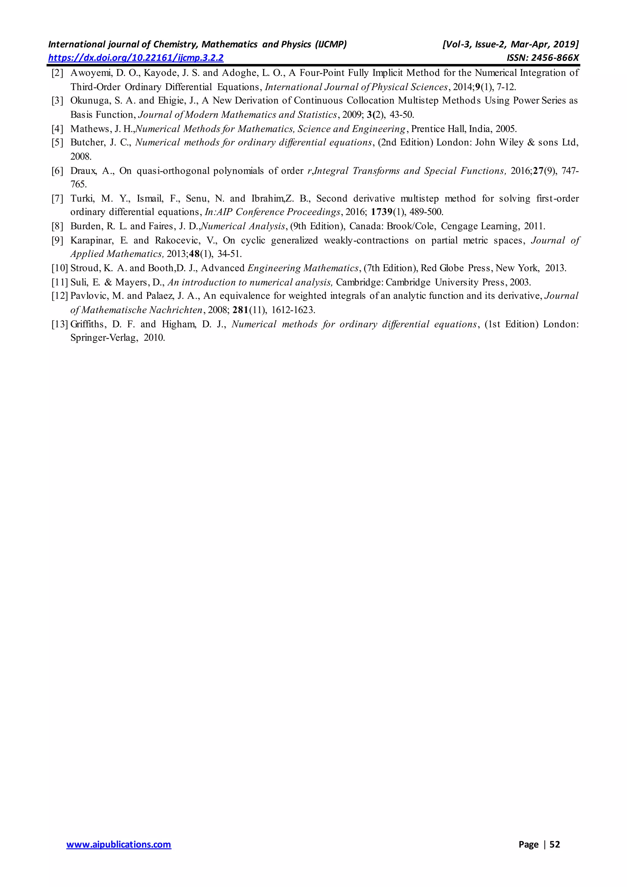 International journal of Chemistry, Mathematics and Physics (IJCMP) [Vol-3, Issue-2, Mar-Apr, 2019]
https://dx.doi.org/10.22161/ijcmp.3.2.2 ISSN: 2456-866X
www.aipublications.com Page | 52
[2] Awoyemi, D. O., Kayode, J. S. and Adoghe, L. O., A Four-Point Fully Implicit Method for the Numerical Integration of
Third-Order Ordinary Differential Equations, International Journal of Physical Sciences, 2014;9(1), 7-12.
[3] Okunuga, S. A. and Ehigie, J., A New Derivation of Continuous Collocation Multistep Methods Using Power Series as
Basis Function, Journal of Modern Mathematics and Statistics, 2009; 3(2), 43-50.
[4] Mathews, J. H.,Numerical Methods for Mathematics, Science and Engineering, Prentice Hall, India, 2005.
[5] Butcher, J. C., Numerical methods for ordinary differential equations, (2nd Edition) London: John Wiley & sons Ltd,
2008.
[6] Draux, A., On quasi-orthogonal polynomials of order r,Integral Transforms and Special Functions, 2016;27(9), 747-
765.
[7] Turki, M. Y., Ismail, F., Senu, N. and Ibrahim,Z. B., Second derivative multistep method for solving first-order
ordinary differential equations, In:AIP Conference Proceedings, 2016; 1739(1), 489-500.
[8] Burden, R. L. and Faires, J. D.,Numerical Analysis, (9th Edition), Canada: Brook/Cole, Cengage Learning, 2011.
[9] Karapinar, E. and Rakocevic, V., On cyclic generalized weakly-contractions on partial metric spaces, Journal of
Applied Mathematics, 2013;48(1), 34-51.
[10] Stroud, K. A. and Booth,D. J., Advanced Engineering Mathematics, (7th Edition), Red Globe Press, New York, 2013.
[11] Suli, E. & Mayers, D., An introduction to numerical analysis, Cambridge: Cambridge University Press, 2003.
[12] Pavlovic, M. and Palaez, J. A., An equivalence for weighted integrals of an analytic function and its derivative, Journal
of Mathematische Nachrichten, 2008; 281(11), 1612-1623.
[13] Griffiths, D. F. and Higham, D. J., Numerical methods for ordinary differential equations, (1st Edition) London:
Springer-Verlag, 2010.
 