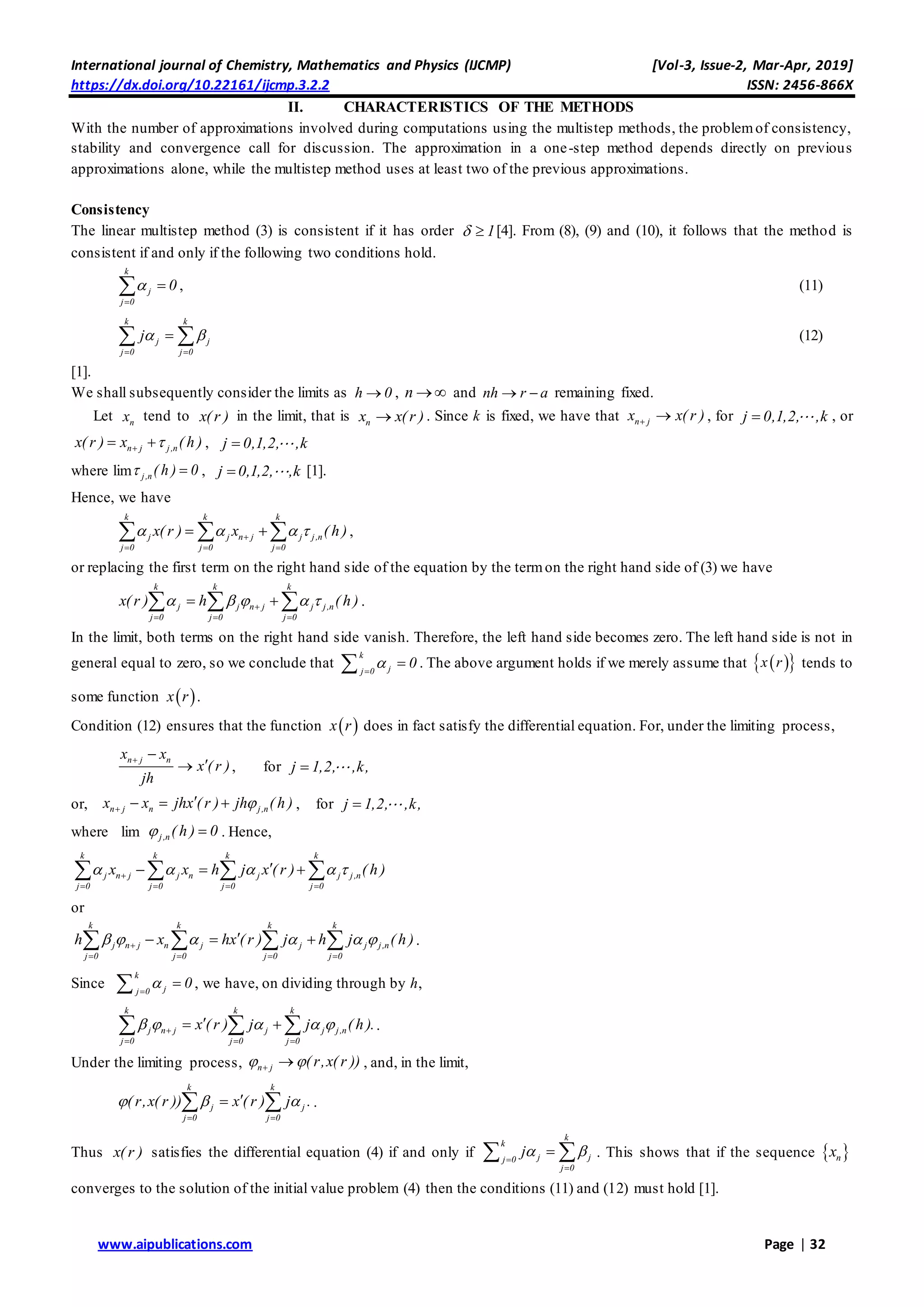 International journal of Chemistry, Mathematics and Physics (IJCMP) [Vol-3, Issue-2, Mar-Apr, 2019]
https://dx.doi.org/10.22161/ijcmp.3.2.2 ISSN: 2456-866X
www.aipublications.com Page | 32
II. CHARACTERISTICS OF THE METHODS
With the number of approximations involved during computations using the multistep methods, the problemof consistency,
stability and convergence call for discussion. The approximation in a one-step method depends directly on previous
approximations alone, while the multistep method uses at least two of the previous approximations.
Consistency
The linear multistep method (3) is consistent if it has order 1  [4]. From (8), (9) and (10), it follows that the method is
consistent if and only if the following two conditions hold.
k
j
j 0
0

 , (11)
k k
j j
j 0 j 0
j 
 
  (12)
[1].
We shall subsequently consider the limits as h 0 , n  and nh r a  remaining fixed.
Let nx tend to x( r ) in the limit, that is nx x(r ) . Since k is fixed, we have that n jx x( r )  , for j 0,1,2, ,k , or
n j j,nx( r ) x ( h )  , j 0,1,2, ,k
where lim j,n ( h ) 0  , j 0,1,2, ,k [1].
Hence, we have
k k k
j j n j j j,n
j 0 j 0 j 0
x( r ) x ( h )   
  
    ,
or replacing the first term on the right hand side of the equation by the termon the right hand side of (3) we have
k k k
j j n j j j,n
j 0 j 0 j 0
x( r ) h ( h )    
  
    .
In the limit, both terms on the right hand side vanish. Therefore, the left hand side becomes zero. The left hand side is not in
general equal to zero, so we conclude that
k
jj 0
0
 . The above argument holds if we merely assume that   x r tends to
some function  x r .
Condition (12) ensures that the function  x r does in fact satisfy the differential equation. For, under the limiting process,
n j nx x
x ( r )
jh
 
 , for j 1,2, ,k,
or, n j n j,nx x jhx ( r ) jh ( h )
   , for j 1,2, ,k,
where lim j,n ( h ) 0  . Hence,
k k k k
j n j j n j j j,n
j 0 j 0 j 0 j 0
x x h j x ( r ) ( h )    
   
     
or
k k k k
j n j n j j j j,n
j 0 j 0 j 0 j 0
h x hx ( r ) j h j ( h )     
   
      .
Since
k
jj 0
0
 , we have, on dividing through by h,
k k k
j n j j j j,n
j 0 j 0 j 0
x ( r ) j j ( h ).    
  
    .
Under the limiting process, n j ( r,x( r ))   , and, in the limit,
k k
j j
j 0 j 0
( r,x( r )) x ( r ) j .  
 
  .
Thus x( r ) satisfies the differential equation (4) if and only if
k
k
j jj 0
j 0
j 

  . This shows that if the sequence  nx
converges to the solution of the initial value problem (4) then the conditions (11) and (12) must hold [1].
 
