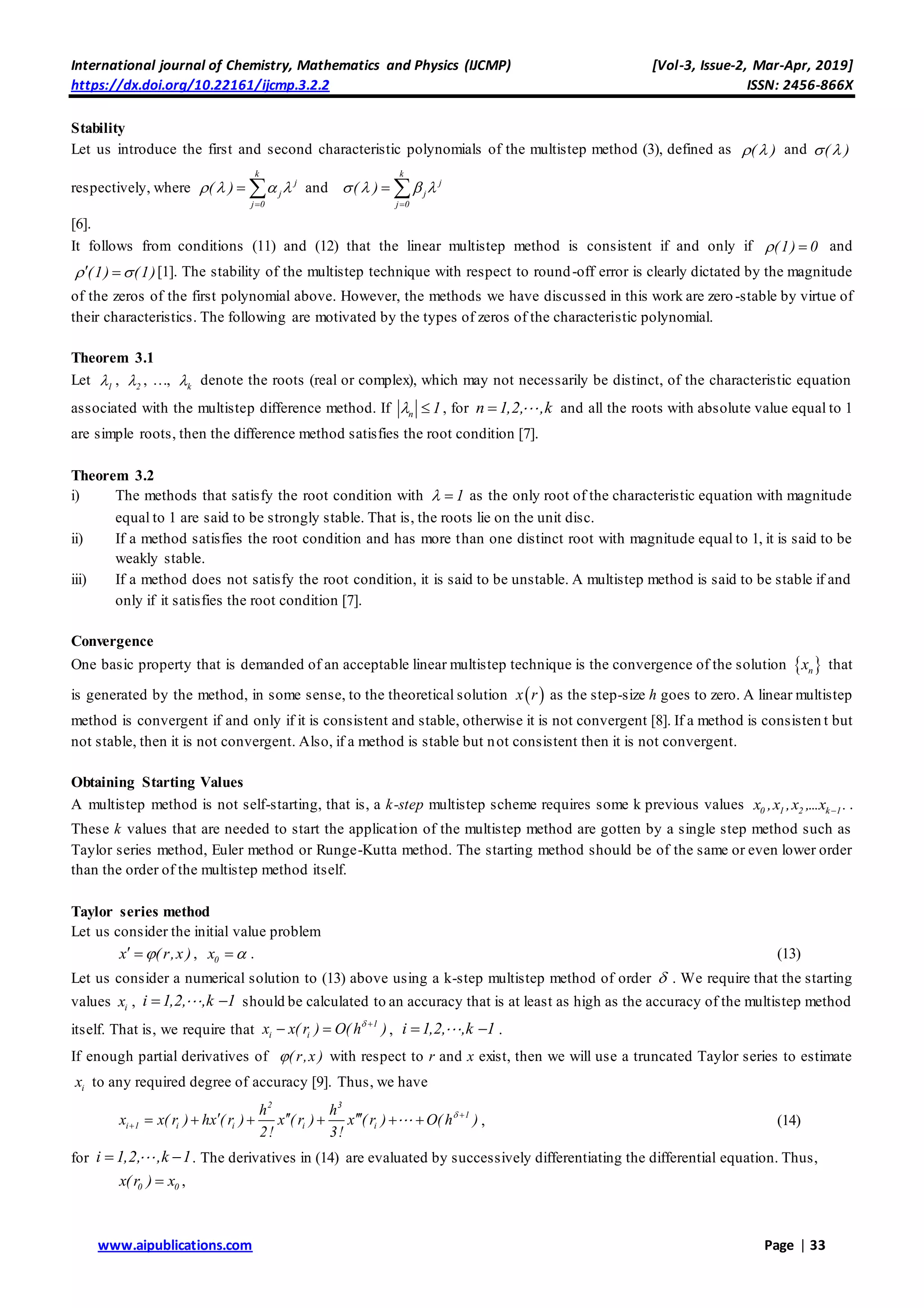 International journal of Chemistry, Mathematics and Physics (IJCMP) [Vol-3, Issue-2, Mar-Apr, 2019]
https://dx.doi.org/10.22161/ijcmp.3.2.2 ISSN: 2456-866X
www.aipublications.com Page | 33
Stability
Let us introduce the first and second characteristic polynomials of the multistep method (3), defined as ( )  and ( ) 
respectively, where
k
j
j
j 0
( )   

  and
k
j
j
j 0
( )   

 
[6].
It follows from conditions (11) and (12) that the linear multistep method is consistent if and only if (1) 0  and
(1) (1)   [1]. The stability of the multistep technique with respect to round-off error is clearly dictated by the magnitude
of the zeros of the first polynomial above. However, the methods we have discussed in this work are zero -stable by virtue of
their characteristics. The following are motivated by the types of zeros of the characteristic polynomial.
Theorem 3.1
Let 1 , 2 , …, k denote the roots (real or complex), which may not necessarily be distinct, of the characteristic equation
associated with the multistep difference method. If n 1  , for n 1,2, ,k and all the roots with absolute value equal to 1
are simple roots, then the difference method satisfies the root condition [7].
Theorem 3.2
i) The methods that satisfy the root condition with 1  as the only root of the characteristic equation with magnitude
equal to 1 are said to be strongly stable. That is, the roots lie on the unit disc.
ii) If a method satisfies the root condition and has more than one distinct root with magnitude equal to 1, it is said to be
weakly stable.
iii) If a method does not satisfy the root condition, it is said to be unstable. A multistep method is said to be stable if and
only if it satisfies the root condition [7].
Convergence
One basic property that is demanded of an acceptable linear multistep technique is the convergence of the solution  nx that
is generated by the method, in some sense, to the theoretical solution  x r as the step-size h goes to zero. A linear multistep
method is convergent if and only if it is consistent and stable, otherwise it is not convergent [8]. If a method is consisten t but
not stable, then it is not convergent. Also, if a method is stable but not consistent then it is not convergent.
Obtaining Starting Values
A multistep method is not self-starting, that is, a k-step multistep scheme requires some k previous values 0 1 2 k 1x ,x ,x ,...x . .
These k values that are needed to start the application of the multistep method are gotten by a single step method such as
Taylor series method, Euler method or Runge-Kutta method. The starting method should be of the same or even lower order
than the order of the multistep method itself.
Taylor series method
Let us consider the initial value problem
x ( r,x )  , 0x  . (13)
Let us consider a numerical solution to (13) above using a k-step multistep method of order  . We require that the starting
values ix , i 1,2, ,k 1  should be calculated to an accuracy that is at least as high as the accuracy of the multistep method
itself. That is, we require that
1
i ix x( r ) O( h ) 
  , i 1,2, ,k 1  .
If enough partial derivatives of ( r,x ) with respect to r and x exist, then we will use a truncated Taylor series to estimate
ix to any required degree of accuracy [9]. Thus, we have
2 3
1
i 1 i i i i
h h
x x( r ) hx ( r ) x ( r ) x ( r ) O( h )
2! 3!
 

        , (14)
for i 1,2, ,k 1  . The derivatives in (14) are evaluated by successively differentiating the differential equation. Thus,
0 0x( r ) x ,
 