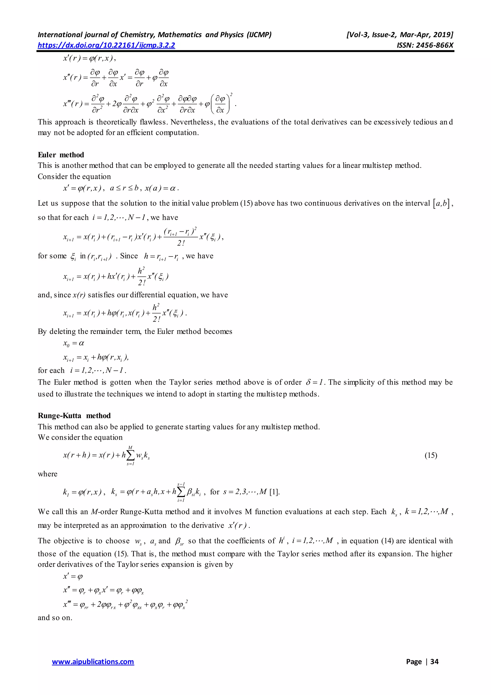 International journal of Chemistry, Mathematics and Physics (IJCMP) [Vol-3, Issue-2, Mar-Apr, 2019]
https://dx.doi.org/10.22161/ijcmp.3.2.2 ISSN: 2456-866X
www.aipublications.com Page | 34
x ( r ) ( r,x )  ,
x ( r ) x
r x r x
   

   
    
   
22 2 2
2
2 2
x ( r ) 2
r x r x xr x
     
  
      
       
       
.
This approach is theoretically flawless. Nevertheless, the evaluations of the total derivatives can be excessively tedious an d
may not be adopted for an efficient computation.
Euler method
This is another method that can be employed to generate all the needed starting values for a linear multistep method.
Consider the equation
x ( r,x )  , a r b  , x( a )  .
Let us suppose that the solution to the initial value problem (15) above has two continuous derivatives on the interval  a,b ,
so that for each i 1,2, ,N 1  , we have
2
i 1 i
i 1 i i 1 i i i
( r r )
x x( r ) ( r r )x ( r ) x ( )
2!

 

     ,
for some i in i i 1(r ,r )
. Since i 1 ih r r  , we have
2
i 1 i i i
h
x x( r ) hx ( r ) x ( )
2!

   
and, since x(r) satisfies our differential equation, we have
2
i 1 i i i i
h
x x( r ) h ( r ,x( r ) x ( )
2!
 
   .
By deleting the remainder term, the Euler method becomes
0x 
i 1 i ix x h ( r,x ),  
for each i 1,2, ,N 1  .
The Euler method is gotten when the Taylor series method above is of order 1  . The simplicity of this method may be
used to illustrate the techniques we intend to adopt in starting the multistep methods.
Runge-Kutta method
This method can also be applied to generate starting values for any multistep method.
We consider the equation
M
s s
s 1
x( r h ) x( r ) h w k

    (15)
where
1k (r,x ) ,
s 1
s s si i
i 1
k ( r a h,x h k 


    , for s 2,3, ,M [1].
We call this an M-order Runge-Kutta method and it involves M function evaluations at each step. Each sk , k 1,2, ,M ,
may be interpreted as an approximation to the derivative x ( r ) .
The objective is to choose sw , sa and sr so that the coefficients of i
h , i 1,2, ,M , in equation (14) are identical with
those of the equation (15). That is, the method must compare with the Taylor series method after its expansion. The higher
order derivatives of the Taylor series expansion is given by
x  
r x r xx x       
2 2
rr r x xx x r xx 2           
and so on.
 