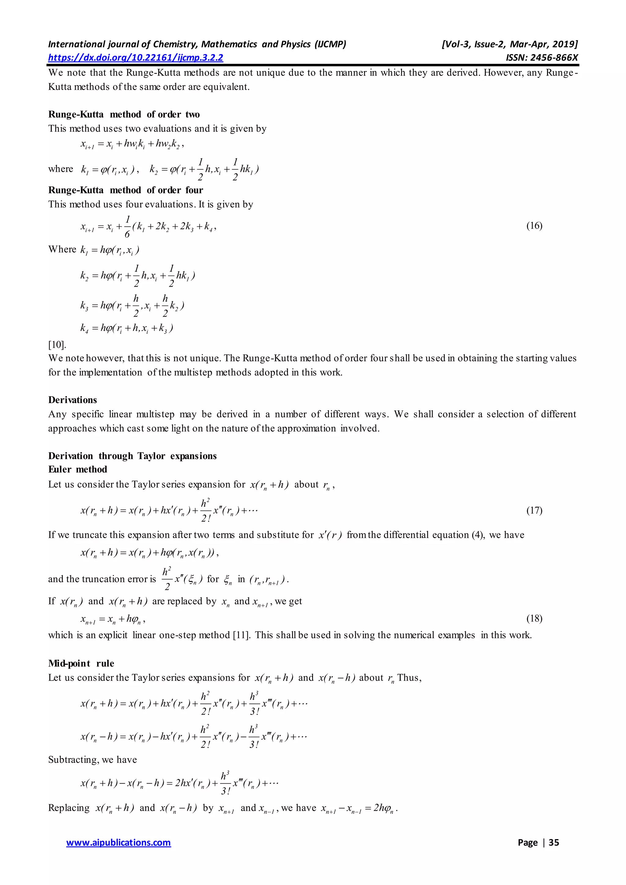 International journal of Chemistry, Mathematics and Physics (IJCMP) [Vol-3, Issue-2, Mar-Apr, 2019]
https://dx.doi.org/10.22161/ijcmp.3.2.2 ISSN: 2456-866X
www.aipublications.com Page | 35
We note that the Runge-Kutta methods are not unique due to the manner in which they are derived. However, any Runge-
Kutta methods of the same order are equivalent.
Runge-Kutta method of order two
This method uses two evaluations and it is given by
i 1 i i i 2 2x x hw k hw k    ,
where 1 i ik ( r ,x ) , 2 i i 1
1 1
k ( r h,x hk )
2 2
  
Runge-Kutta method of order four
This method uses four evaluations. It is given by
i 1 i 1 2 3 4
1
x x ( k 2k 2k k
6
      , (16)
Where 1 i ik h ( r ,x )
2 i i 1
1 1
k h ( r h,x hk )
2 2
  
3 i i 2
h h
k h ( r ,x k )
2 2
  
4 i i 3k h ( r h,x k )  
[10].
We note however, that this is not unique. The Runge-Kutta method of order four shall be used in obtaining the starting values
for the implementation of the multistep methods adopted in this work.
Derivations
Any specific linear multistep may be derived in a number of different ways. We shall consider a selection of different
approaches which cast some light on the nature of the approximation involved.
Derivation through Taylor expansions
Euler method
Let us consider the Taylor series expansion for nx( r h ) about nr ,
2
n n n n
h
x( r h ) x( r ) hx ( r ) x ( r )
2!
      (17)
If we truncate this expansion after two terms and substitute for x ( r ) fromthe differential equation (4), we have
n n n nx(r h) x(r ) h (r ,x(r ))   ,
and the truncation error is
2
n
h
x ( )
2
 for n in n n 1( r ,r ) .
If nx(r ) and nx( r h ) are replaced by nx and n 1x  , we get
n 1 n nx x h   , (18)
which is an explicit linear one-step method [11]. This shall be used in solving the numerical examples in this work.
Mid-point rule
Let us consider the Taylor series expansions for nx( r h ) and nx( r h ) about nr Thus,
2 3
n n n n n
h h
x( r h ) x( r ) hx ( r ) x ( r ) x ( r )
2! 3!
       
2 3
n n n n n
h h
x( r h ) x( r ) hx ( r ) x ( r ) x ( r )
2! 3!
       
Subtracting, we have
3
n n n n
h
x( r h ) x( r h ) 2hx ( r ) x ( r )
3!
      
Replacing nx( r h ) and nx( r h ) by n 1x  and n 1x  , we have n 1 n 1 nx x 2h   .
 