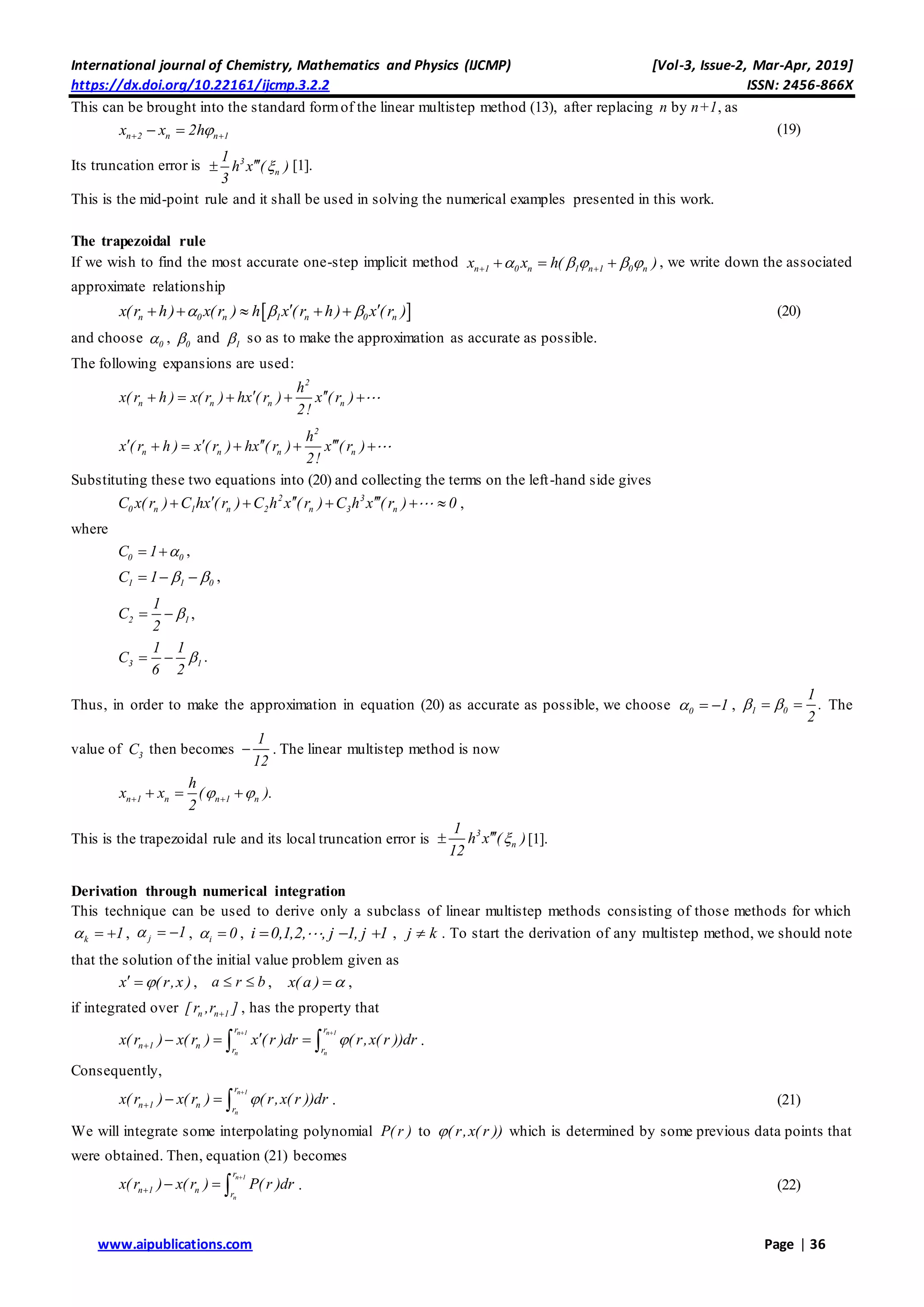International journal of Chemistry, Mathematics and Physics (IJCMP) [Vol-3, Issue-2, Mar-Apr, 2019]
https://dx.doi.org/10.22161/ijcmp.3.2.2 ISSN: 2456-866X
www.aipublications.com Page | 36
This can be brought into the standard formof the linear multistep method (13), after replacing n by n+1, as
n 2 n n 1x x 2h   (19)
Its truncation error is 3
n
1
h x ( )
3
 [1].
This is the mid-point rule and it shall be used in solving the numerical examples presented in this work.
The trapezoidal rule
If we wish to find the most accurate one-step implicit method n 1 0 n 1 n 1 0 nx x h( )        , we write down the associated
approximate relationship
 n 0 n 1 n 0 nx(r h) x(r ) h x (r h) x (r )        (20)
and choose 0 , 0 and 1 so as to make the approximation as accurate as possible.
The following expansions are used:
2
n n n n
h
x( r h ) x( r ) hx ( r ) x ( r )
2!
     
2
n n n n
h
x ( r h ) x ( r ) hx ( r ) x ( r )
2!
       
Substituting these two equations into (20) and collecting the terms on the left-hand side gives
2 3
0 n 1 n 2 n 3 nC x( r ) C hx ( r ) C h x ( r ) C h x ( r ) 0       ,
where
0 0C 1   ,
1 1 0C 1     ,
2 1
1
C
2
  ,
3 1
1 1
C
6 2
  .
Thus, in order to make the approximation in equation (20) as accurate as possible, we choose 0 1   , 1 0
1
.
2
   The
value of 3C then becomes
1
12
 . The linear multistep method is now
n 1 n n 1 n
h
x x ( ).
2
    
This is the trapezoidal rule and its local truncation error is 3
n
1
h x ( )
12
 [1].
Derivation through numerical integration
This technique can be used to derive only a subclass of linear multistep methods consisting of those methods for which
k 1   , j 1   , i 0  , i 0,1,2, , j 1, j 1   , j k . To start the derivation of any multistep method, we should note
that the solution of the initial value problem given as
x ( r,x )  , a r b  , x( a )  ,
if integrated over n n 1[r ,r ] , has the property that
n 1 n 1
n n
r r
n 1 n r r
x( r ) x( r ) x ( r )dr ( r,x( r ))dr
 

    .
Consequently,
n 1
n
r
n 1 n r
x( r ) x( r ) ( r,x( r ))dr

    . (21)
We will integrate some interpolating polynomial P( r ) to ( r,x( r )) which is determined by some previous data points that
were obtained. Then, equation (21) becomes
n 1
n
r
n 1 n r
x( r ) x( r ) P( r )dr

    . (22)
 