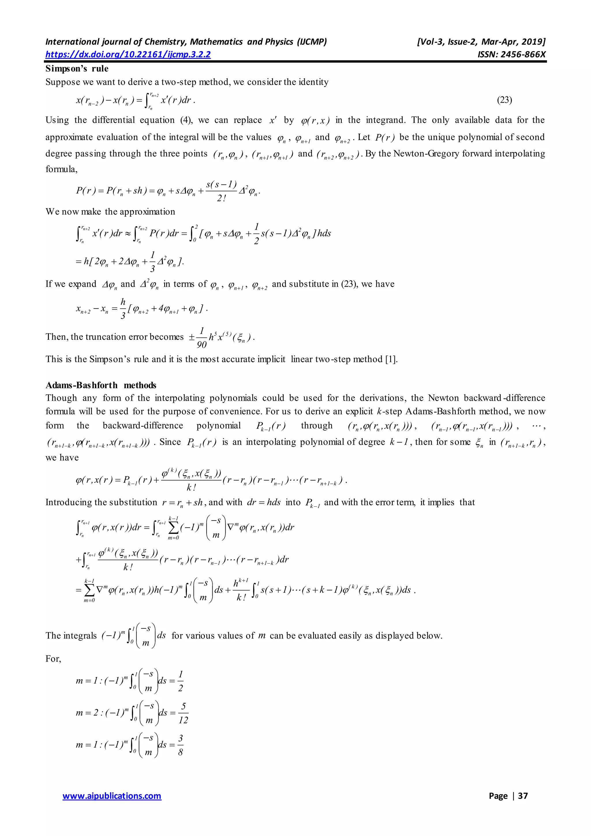 International journal of Chemistry, Mathematics and Physics (IJCMP) [Vol-3, Issue-2, Mar-Apr, 2019]
https://dx.doi.org/10.22161/ijcmp.3.2.2 ISSN: 2456-866X
www.aipublications.com Page | 37
Simpson’s rule
Suppose we want to derive a two-step method, we consider the identity
n 2
n
r
n 2 n r
x( r ) x( r ) x ( r )dr


   . (23)
Using the differential equation (4), we can replace x by ( r,x ) in the integrand. The only available data for the
approximate evaluation of the integral will be the values n , n 1 
and n 2 
. Let P( r ) be the unique polynomial of second
degree passing through the three points n n( r , ) , n 1 n 1(r , ) 
and n 2 n 2( r , ) 
. By the Newton-Gregory forward interpolating
formula,
2
n n n n
s( s 1)
P( r ) P( r sh ) s .
2!
   

    
We now make the approximation
n 2 n 2
n n
r r 2
2
n n nr r 0
1
x ( r )dr P( r )dr [ s s( s 1) ]hds
2
   
 
       
2
n n n
1
h[ 2 2 ].
3
     
If we expand n and 2
n  in terms of n , n 1 
, n 2 
and substitute in (23), we have
n 2 n n 2 n 1 n
h
x x [ 4 ]
3
        .
Then, the truncation error becomes 5 ( 5 )
n
1
h x ( )
90
 .
This is the Simpson’s rule and it is the most accurate implicit linear two-step method [1].
Adams-Bashforth methods
Though any form of the interpolating polynomials could be used for the derivations, the Newton backward -difference
formula will be used for the purpose of convenience. For us to derive an explicit k-step Adams-Bashforth method, we now
form the backward-difference polynomial k 1P ( r ) through n n n( r , ( r ,x( r ))) , n 1 n 1 n 1(r , (r ,x(r )))   , ,
n 1 k n 1 k n 1 k(r , (r ,x(r )))      . Since k 1P ( r ) is an interpolating polynomial of degree k 1 , then for some n in n 1 k n( r ,r )  ,
we have
( k )
n n
k 1 n n 1 n 1 k
( ,x( ))
( r,x( r ) P ( r ) ( r r )( r r ) ( r r )
k !
  
         .
Introducing the substitution nr r sh  , and with dr hds into k 1P  and with the error term, it implies that
n 1 n 1
n n
k 1r r
m m
n nr r
m 0
s
( r,x( r ))dr ( 1) ( r ,x( r ))dr
m
 
 


 
   
 
 
n 1
n
( k )
r
n n
n n 1 n 1 kr
( ,x( ))
( r r )( r r ) ( r r )dr
k !
  
     
k 1k 1 1 1
m m ( k )
n n n n0 0
m 0
s h
( r ,x( r ))h( 1) ds s( s 1) ( s k 1) ( ,x( ))ds
m k !
   


 
       
 
   .
The integrals
1
m
0
s
( 1) ds
m
 
  
 
 for various values of m can be evaluated easily as displayed below.
For,
1
m
0
s 1
m 1:( 1) ds
m 2
 
   
 

1
m
0
s 5
m 2 :( 1) ds
m 12
 
   
 

1
m
0
s 3
m 1:( 1) ds
m 8
 
   
 

 
