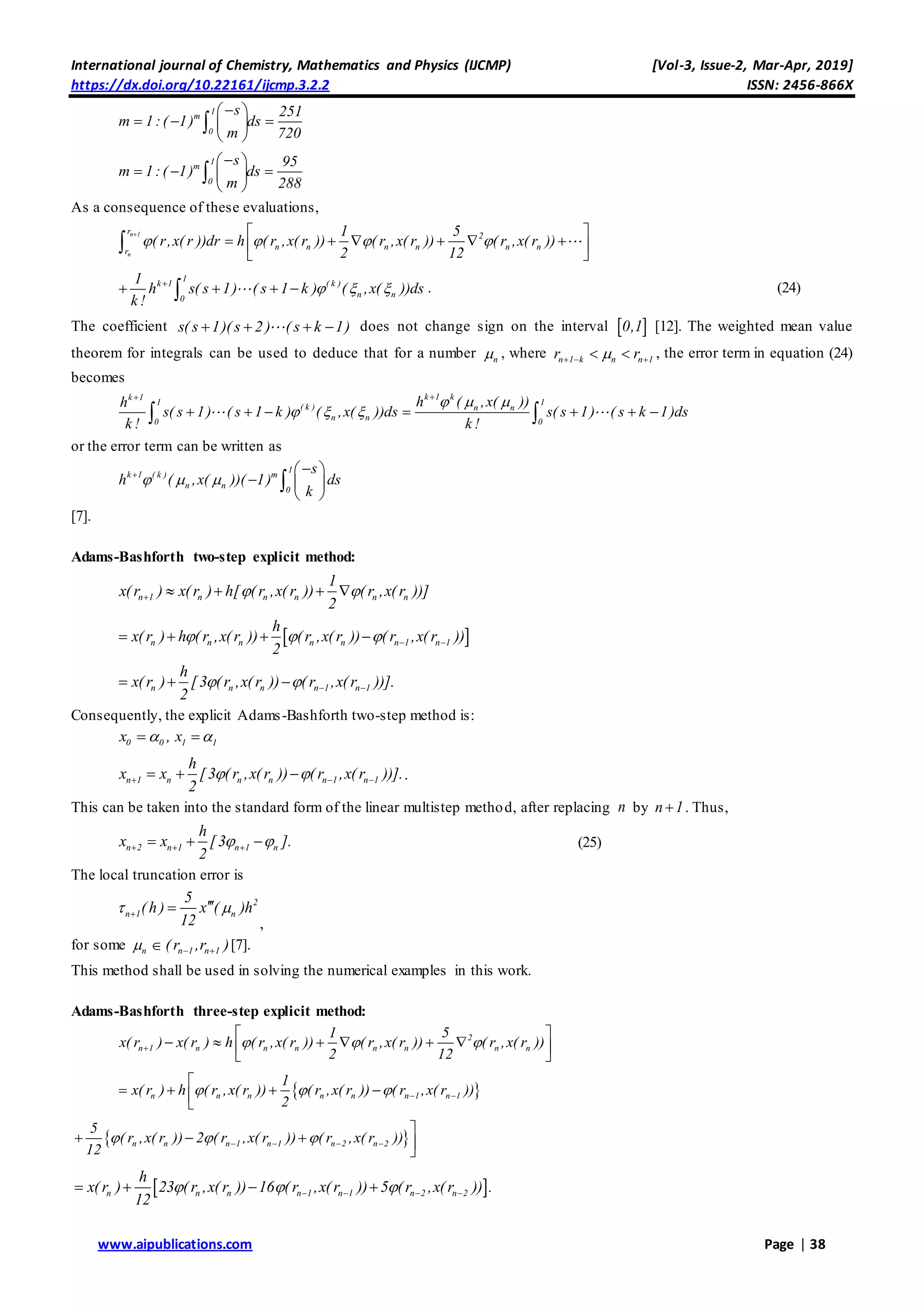 International journal of Chemistry, Mathematics and Physics (IJCMP) [Vol-3, Issue-2, Mar-Apr, 2019]
https://dx.doi.org/10.22161/ijcmp.3.2.2 ISSN: 2456-866X
www.aipublications.com Page | 38
1
m
0
s 251
m 1:( 1) ds
m 720
 
   
 

1
m
0
s 95
m 1:( 1) ds
m 288
 
   
 

As a consequence of these evaluations,
n 1
n
r
2
n n n n n nr
1 5
( r,x( r ))dr h ( r ,x( r )) ( r ,x( r )) ( r ,x( r ))
2 12
   
  
      
 

1
k 1 ( k )
n n0
1
h s( s 1) ( s 1 k ) ( ,x( ))ds
k!
  
    . (24)
The coefficient s( s 1)( s 2) ( s k 1)    does not change sign on the interval  0,1 [12]. The weighted mean value
theorem for integrals can be used to deduce that for a number n , where n 1 k n n 1r r    , the error term in equation (24)
becomes
k 1 kk 1
1 1
( k ) n n
n n0 0
h ( ,x( ))h
s( s 1) ( s 1 k ) ( ,x( ))ds s( s 1) ( s k 1)ds
k ! k !
  
  

       
or the error term can be written as
1
k 1 ( k ) m
n n 0
s
h ( ,x( ))( 1) ds
k
    
  
 

[7].
Adams-Bashforth two-step explicit method:
n 1 n n n n n
1
x(r ) x(r ) h[ (r ,x(r )) (r ,x(r ))]
2
     
 n n n n n n 1 n 1
h
x(r ) h (r ,x(r )) (r ,x(r )) (r ,x(r ))
2
       
n n n n 1 n 1
h
x( r ) [3 ( r ,x( r )) ( r ,x( r ))].
2
     
Consequently, the explicit Adams-Bashforth two-step method is:
0 0x , 1 1x 
n 1 n n n n 1 n 1
h
x x [3 ( r ,x( r )) ( r ,x( r ))].
2
      .
This can be taken into the standard form of the linear multistep method, after replacing n by n 1 . Thus,
n 2 n 1 n 1 n
h
x x [3 ].
2
      (25)
The local truncation error is
2
n 1 n
5
( h ) x ( )h
12
 

,
for some n  n 1 n 1( r ,r )  [7].
This method shall be used in solving the numerical examples in this work.
Adams-Bashforth three-step explicit method:
2
n 1 n n n n n n n
1 5
x( r ) x( r ) h ( r ,x( r )) ( r ,x( r )) ( r ,x( r ))
2 12
  
 
      
 
 n n n n n n 1 n 1
1
x( r ) h ( r ,x( r )) ( r ,x( r )) ( r ,x( r ))
2
    

   

 n n n 1 n 1 n 2 n 2
5
( r ,x( r )) 2 ( r ,x( r )) ( r ,x( r ))
12
     

   

 n n n n 1 n 1 n 2 n 2
h
x(r ) 23 (r ,x(r )) 16 (r ,x(r )) 5 (r ,x(r )) .
12
        
 