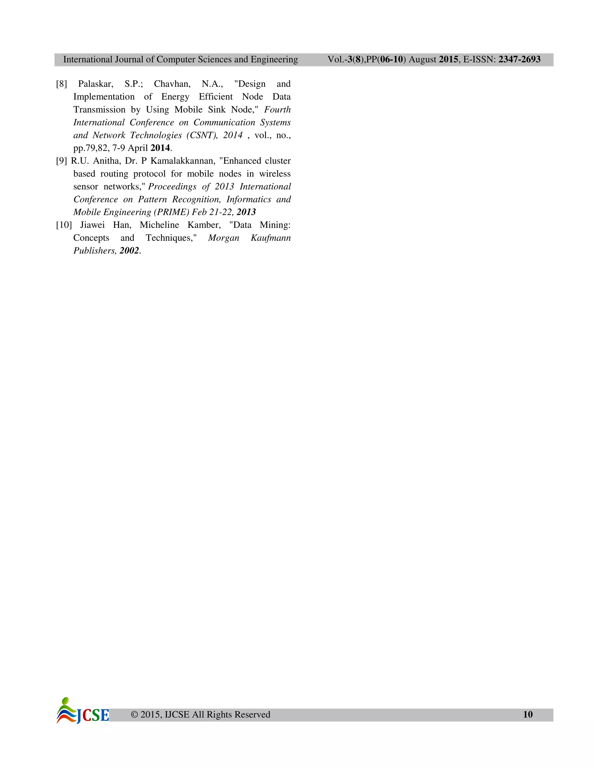 International Journal of Computer Sciences and Engineering Vol.-3(8),PP(06-10) August 2015, E-ISSN: 2347-2693
© 2015, IJCSE All Rights Reserved 10
[8] Palaskar, S.P.; Chavhan, N.A., "Design and
Implementation of Energy Efficient Node Data
Transmission by Using Mobile Sink Node," Fourth
International Conference on Communication Systems
and Network Technologies (CSNT), 2014 , vol., no.,
pp.79,82, 7-9 April 2014.
[9] R.U. Anitha, Dr. P Kamalakkannan, "Enhanced cluster
based routing protocol for mobile nodes in wireless
sensor networks," Proceedings of 2013 International
Conference on Pattern Recognition, Informatics and
Mobile Engineering (PRIME) Feb 21-22, 2013
[10] Jiawei Han, Micheline Kamber, "Data Mining:
Concepts and Techniques," Morgan Kaufmann
Publishers, 2002.
 