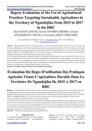 International journal of Horticulture, Agriculture and Food science(IJHAF) [Vol-2, Issue-4, Jul-Aug, 2018]
https://dx.doi.org/10.22161/ijhaf.2.4.2 ISSN: 2456-8635
www.aipublications.com/ijhaf Page | 121
Degree Evaluation of the Use of Agricultural
Practices Targeting Sustainable Agriculture in
the Territory of Ngandajika from 2015 to 2017
in the DRC
Alain KATAYI LUKUSA, Faustin NYEMBO KABEMBA, Georges
MUYAYABANTU MUPALA, Charledoux MBUYI TSHILUMBA
Université Officielle de Mbujimayi, E-mail : uom_mbm@yahoo.fr, B.P. :2105 à Mbujimayi
E-mail : alaindanny71@gmail.com
Abstract— The fundamental objective of this research is to estimate the agricultural practices which are the custom in the
territory of Ngandajika at the end to classify his agriculture among the standard models. To do it, we had resorted (turned)
to the method of inquiries of the agricultural households situated in three groupings the most considered in agriculture:
MPIANA, MPOYI and MPEMBA NZEWU. The size of the sample was thirty farmers by grouping and the procedure
consisted in targeting at random five producers turned out by localities.
At the end of this investigation,we had found that the long-lasting agricultural practices are the custom in this territory at a
rate of neighborhood 34, 91% only, it through the mixed farming, the traditional or improved fallows, the cultures of cover
of the ground, as well as the afforestation spread through this one. The logical consequence of 65,09% of the agricultural
practicesare not sustainable and sweep e long to the agricultural nomadism which has several corollaries’ such as the land
conflicts, the peasant impoverishment and the famine in rural areas.
Keywords—Evaluation,agricultural practices, Sustainable agriculture.
Evaluation Du Degre D’utilisation Des Pratiques
Agricoles Visant L’agriculture Durable Dans Le
Territoire De Ngandajika De 2015 A 2017 en
RDC
Résumé— L’objectif fondamental de cette recherche est d’évaluer les pratiques agricoles qui sont d’usage dans le territoire
de Ngandajika à fin de classer son agriculture parmi les modèles standards.Pour ce faire, nous avions recourus à la
méthodologie d’enquêtesdesménages agricolessitués dans les trois groupements les plus réputés en agriculture : MPIANA,
MPOYI et MPEMBA NZEWU. La taille de l’échantillon étant de trente agriculteurs par groupement et la procédure
consistait à cibler au hasard cinq producteursavérés par localités.
Aux termes de cette investigation,nousavions trouvés que les pratiques agricoles durables sont d’usage dans ce territoire à
un taux d’environs 34,91% seulement, cela à travers la polyculture, les jachères traditionnelles ou améliorées, les cultures
de couverture du sol, ainsi que le boisement disséminé à travers celui-ci. La conséquence logique de 65,09% des pratiques
agricoles sont non durables entrainant le nomadisme agricole qui a plusieurs corolaires tels que les conflits fonciers, la
paupérisation paysanne et la famine dans les milieux ruraux.
Mots clés — évaluation,pratiquesagricoles,agriculture durable.
I. INTRODUCTION
La révolution industrielle de 1876 ou le choc pétrolier,
considérée comme le déclencheur du réchauffement
climatique n’est pas le seul facteur qui est à la base
d’augmentation des GAS dans l’atmosphère.
L’agriculture intensive contribue significativement à
 