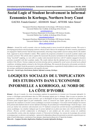 International journal of Rural Development, Environment and Health Research(IJREH) [Vol-2, Issue-6, Nov-Dec, 2018]
https://dx.doi.org/10.22161/ijreh.2.6.2 ISSN: 2456-8678
www.aipublications.com/ijreh Page | 80
Social Logic of Student Involvement in Informal
Economics In Korhogo, Northern Ivory Coast
GACHA Franck-Gautier1, ADAMAN Sinan2, AFFESSI Adon Simon3
1Enseignant-Chercheur, Département de Sociologie, UFR Sciences Sociales,
Université Peleforo Gon Coulibaly de Korhogo (Côte d’Ivoire)
gachaf@gmail.com
2Enseignant-Chercheur, Département de Sociologie, UFR Sciences Sociales,
Université Peleforo Gon Coulibaly de Korhogo (Côte d’Ivoire)
sinanadaman@yahoo.fr
3Enseignant-Chercheur, Département de Sociologie, UFR Sciences Sociales,
Université Peleforo Gon Coulibaly de Korhogo (Côte d’Ivoire)
affessi_adon@yahoo.fr
Abstract— Around the world, economic crises are leading people to move towards the informal economy. This sector is
developing particularly in the developing countries,which are more likely to be unemployed. In these countries, populations
are engaged in "small activities" that develop exponentially, attracting a large number of actors among which is the student
body, supposed to devote himself to studies. What explains the propensity of students to reconcile academic studies and
economic activities? This article aims to explain the reasons for the presence of students in the informal sector in Korhogo.
Using "snowball" sampling, we were able to conduct semi-structured interviews with 67 students engaged in lucrative
activities in parallel with their academic studies. The results indicate that the informal sector is booming in this city in
northern Côte d'Ivoire. Various commercial activities develop and are animated by social actors of varied socio-cultural
conditions, including students oriented to the University of Korhogo. The reasons for the practice of economic activities by
the latterare multiple:break the parental or tutorial financial dependence,acquisition by itself of didactic tools,constitution
of a savings, and financial emancipation with regard to the men.
Keywords— Social Logic, Involvement, Student, Informal economy, Korhogo.
LOGIQUES SOCIALES DE L’IMPLICATION
DES ETUDIANTS DANS L’ECONOMIE
INFORMELLE A KORHOGO, AU NORD DE
LA CÔTE D’IVOIRE
Résumé— De par le monde, les crises économiques amènent les populations à s’orienter vers l’économie informelle. Ce
secteur se développe particulièrement dans les PED, davantage gagnés par le chômage. Dans ces pays en question, les
populations s’adonnent à de « petites activités » qui se développent de façon exponentielle, attirant un grand nombre
d’acteurs parmi lesquels figure la gent estudiantine, censée se consacrer aux études. Qu’est-ce qui explique donc la
propension des étudiants à concilier cursus académique et activités économiques ? Cet article entend expliquer les raisons
de la présencedesétudiantsdansle secteur informel à Korhogo.En procédant par l’échantillonnage « boule de neige », nous
avons pu réaliser des entretiens semi-structurés avec 67 étudiants exerçant des activités lucratives parallèlement à leur
cursus académique. Les résultats indiquent que le secteur informel est en plein essor dans cette ville du nord de la Côte
d’Ivoire. Diverses activités commerciales se développent et sont animées par des acteurs sociaux de conditions
socioculturelles variées, dont des étudiants orientés à l’Université de Korhogo. Les raisons de la pratique des activités
économiquespar ces derniers sont multiples : rupture de la dépendance financière parentale ou tutorale,acquisition parsoi-
même d’outils didactiques, constitution d’une épargne, émancipation financière à l’égard des hommes.
Mots-clés— Logiques Sociales, Implication, Etudiant, Economie informelle, Korhogo.
 
