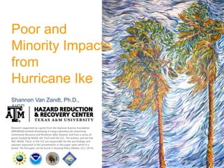 Poor and
Minority Impacts
from
Hurricane Ike
Shannon Van Zandt, Ph.D.,
AICP
Research supported by a grant from the National Science Foundation
(#0928926) entitled Developing A Living Laboratory for Examining
Community Recovery and Resilience After Disaster and from a series of
grants funded by NOAA, the TGLO and the CCC. The authors and not the
NSF, NOAA, TGLO, or the CCC are responsible for the any findings and
opinions expressed in this presentation or the paper upon which it is
based. The full paper can be found in Housing Policy Debate, 22:1, 29-55
 