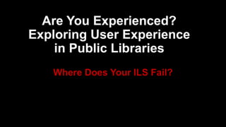 Where Does Your ILS Fail?
Are You Experienced?
Exploring User Experience
in Public Libraries
 