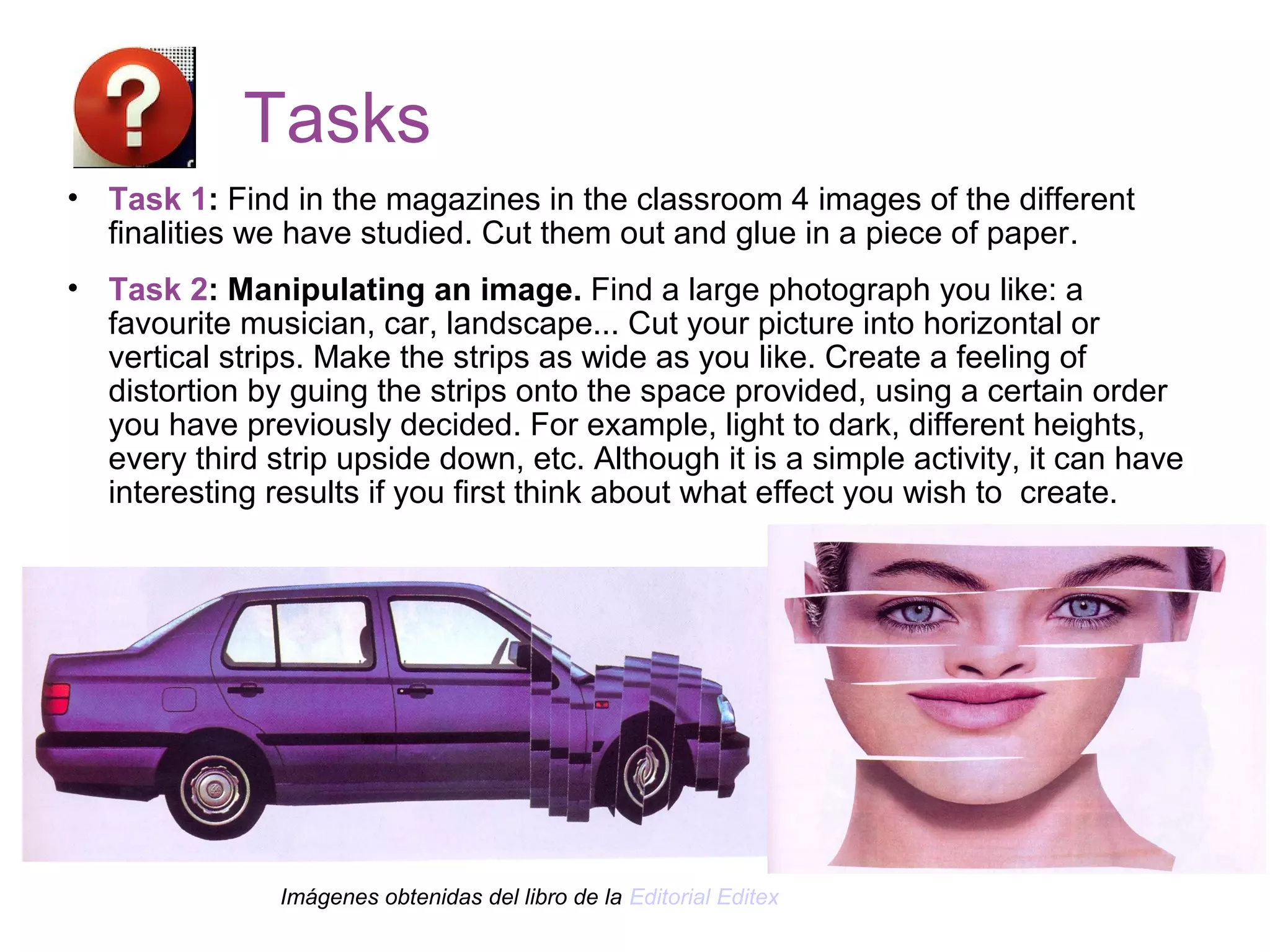 Tasks
• Task 1: Find in the magazines in the classroom 4 images of the different
finalities we have studied. Cut them out and glue in a piece of paper.
• Task 2: Manipulating an image. Find a large photograph you like: a
favourite musician, car, landscape... Cut your picture into horizontal or
vertical strips. Make the strips as wide as you like. Create a feeling of
distortion by guing the strips onto the space provided, using a certain order
you have previously decided. For example, light to dark, different heights,
every third strip upside down, etc. Although it is a simple activity, it can have
interesting results if you first think about what effect you wish to create.
Imágenes obtenidas del libro de la Editorial Editex
 