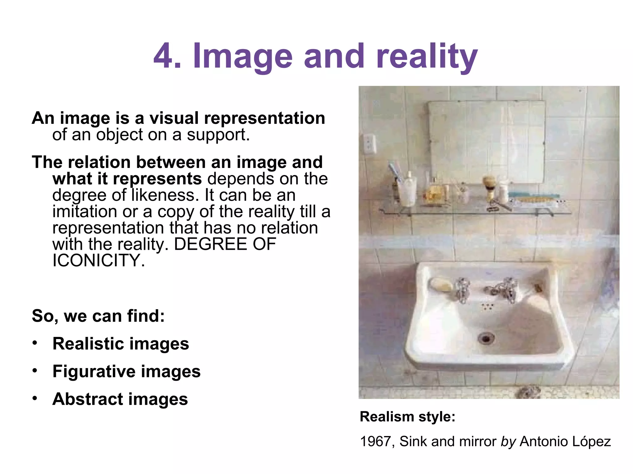 4. Image and reality
An image is a visual representation
of an object on a support.
The relation between an image and
what it represents depends on the
degree of likeness. It can be an
imitation or a copy of the reality till a
representation that has no relation
with the reality. DEGREE OF
ICONICITY.
So, we can find:
• Realistic images
• Figurative images
• Abstract images
Realism style:
1967, Sink and mirror by Antonio López
 