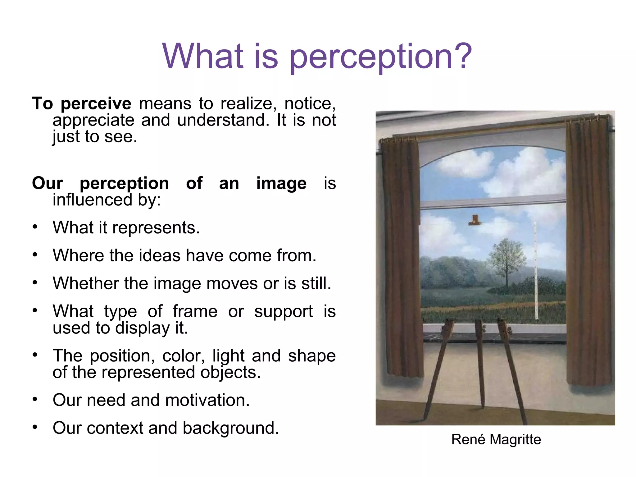 What is perception?
To perceive means to realize, notice,
appreciate and understand. It is not
just to see.
Our perception of an image is
influenced by:
• What it represents.
• Where the ideas have come from.
• Whether the image moves or is still.
• What type of frame or support is
used to display it.
• The position, color, light and shape
of the represented objects.
• Our need and motivation.
• Our context and background.
René Magritte
 