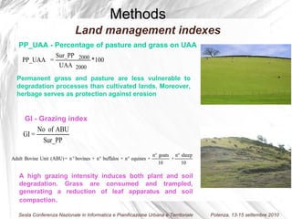 Permanent grass and pasture are less vulnerable to degradation processes than cultivated lands. Moreover, herbage serves as protection against erosion A high grazing intensity induces both plant and soil degradation. Grass are consumed and trampled, generating a reduction of leaf apparatus and soil compaction .  Methods PP_UAA -  Percentage of pasture and grass on UAA GI - Grazing index Land management indexes 
