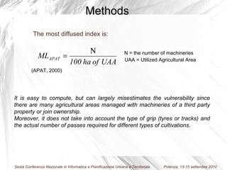 The most diffused index is: (APAT, 2000) N = the number of machineries UAA = Utilized Agricultural Area It is easy to compute, but can largely misestimates the vulnerability since there are many agricultural areas managed with machineries of a third party property or join ownership. Moreover, it does not take into account the type of grip (tyres or tracks) and the actual number of passes required for different types of cultivations . Methods 