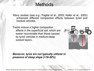 Tracks induce a higher compaction effects in the superficial soil, which are easier recoverable than those caused by tyred vehicles in medium-deep subsoil layers. Many studies (see e.g., Pagliai et al., 2003; Keller et al., 2002) enhanced different compaction effects between tyred and tracked vehicles.   Methods Moreover, tyres are not typically utilized  in presence of steep slope (>18-20%). 