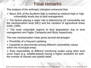 The analysis of the anthropic indicators enhanced that: About 25% of the Southern Italy is marked by medium-high or high  vulnerability levels due to land management; The factors playing a major role in determining LD vulnerability are the mechanization level (MLI) and the variation of agricultural areas (UAA_VAR); The most vulnerable regions to land degradation due to land management are Puglia, Campania and Sicily respectively. The new mechanization index gives several advantages: Possibility of a frequent updating; Capability to discriminate among different vulnerability values within the municipal areas; Easy exportability at different monitoring scales using other land cover maps (e.g. satellite-based) having a higher resolution for both  the number of classes and spatial detail. Final remarks 