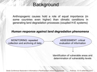 Anthropogenic causes hold a role of equal importance (in some countries even higher) than climatic conditions in generating land degradation processes (coupled H-E systems) MONITORING: repeated  collection and archiving of data ASSESSMENT: critical evaluation of information  Human response against land degradation phenomena Identification of vulnerable areas and determination of vulnerability levels Background 