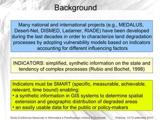 Indicators must be SMART (specific, measurable, achievable,  relevant, time bound) enabling: a synthetic information in GIS systems to determine spatial  extension and geographic distribution of degraded areas an easily usable data for the public or policy-makers INDICATORS: simplified, synthetic information on the state and tendency of complex processes (Rubio and Bochet, 1998) M any national and international projects (e.g., MEDALUS,  Desert-Net, DISMED, Ladamer, RIADE) have been developed during the last decades in order to characterize land degradation  processes by adopting vulnerability models based on indicators accounting for different influencing factors Background 