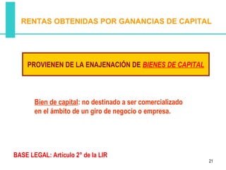 RENTAS OBTENIDAS POR GANANCIAS DE CAPITAL




    PROVIENEN DE LA ENAJENACIÓN DE BIENES DE CAPITAL



       Bien de capital: no destinado a ser comercializado
       en el ámbito de un giro de negocio o empresa.




BASE LEGAL: Artículo 2° de la LIR
                                                            21
 