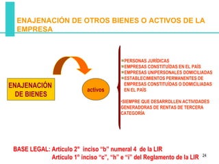 ENAJENACIÓN DE OTROS BIENES O ACTIVOS DE LA
  EMPRESA



                                          PERSONAS JURÍDICAS
                                          EMPRESAS CONSTITUÍDAS EN EL PAÍS
                                          EMPRESAS UNIPERSONALES DOMICILIADAS
                                          ESTABLECIMIENTOS PERMANENTES DE
ENAJENACIÓN                               EMPRESAS CONSTITUÍDAS O DOMICILIADAS
                            activos       EN EL PAÍS
  DE BIENES
                                         •SIEMPRE QUE DESARROLLEN ACTIVIDADES
                                         GENERADORAS DE RENTAS DE TERCERA
                                         CATEGORÍA




 BASE LEGAL: Artículo 2° inciso “b” numeral 4 de la LIR
                                                                          24
             Artículo 1° inciso “c”, “h” e “i” del Reglamento de la LIR
 