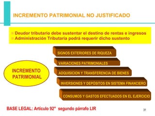 INCREMENTO PATRIMONIAL NO JUSTIFICADO


    Deudor tributario debe sustentar el destino de rentas e ingresos
    Administración Tributaria podrá requerir dicho sustento


                         SIGNOS EXTERIORES DE RIQUEZA

                         VARIACIONES PATRIMONIALES

  INCREMENTO             ADQUISICION Y TRANSFERENCIA DE BIENES
  PATRIMONIAL
                          INVERSIONES Y DEPÓSITOS EN SISTEMA FINANCIERO


                           CONSUMOS Y GASTOS EFECTUADOS EN EL EJERCICIO


BASE LEGAL: Artículo 92° segundo párrafo LIR                         31
 