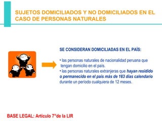 SUJETOS DOMICILIADOS Y NO DOMICILIADOS EN EL
   CASO DE PERSONAS NATURALES




                         SE CONSIDERAN DOMICILIADAS EN EL PAÍS:

                         • las personas naturales de nacionalidad peruana que
                          tengan domicilio en el país.
                         • las personas naturales extranjeras que hayan residido
                         o permanecido en el país más de 183 días calendario
                         durante un período cualquiera de 12 meses.




BASE LEGAL: Artículo 7°de la LIR
 