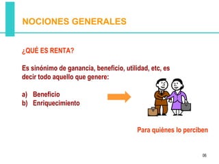 NOCIONES GENERALES


¿QUÉ ES RENTA?

Es sinónimo de ganancia, beneficio, utilidad, etc, es
decir todo aquello que genere:

a) Beneficio
b) Enriquecimiento


                                         Para quiénes lo perciben


                                                               06
 