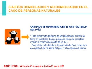 SUJETOS DOMICILIADOS Y NO DOMICILIADOS EN EL
    CASO DE PERSONAS NATURALES




                       CRITERIOS DE PERMANENCIA EN EL PAÍS Y AUSENCIA
                       DEL PAÍS:

                       • Para el cómputo del plazo de permanencia en el Perú se
                       toma en cuenta los días de presencia física (se considera
                       incluso la presencia en parte de un día).
                       • Para el cómputo del plazo de ausencia del Perú no se toma
                       en cuenta el día de salida del país ni el de retorno al mismo.




BASE LEGAL: Artículo 4° numeral a inciso 2) de la LIR
 