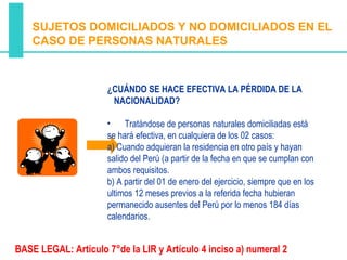 SUJETOS DOMICILIADOS Y NO DOMICILIADOS EN EL
    CASO DE PERSONAS NATURALES



                      ¿CUÁNDO SE HACE EFECTIVA LA PÉRDIDA DE LA
                       NACIONALIDAD?

                      •    Tratándose de personas naturales domiciliadas está
                      se hará efectiva, en cualquiera de los 02 casos:
                      a) Cuando adquieran la residencia en otro país y hayan
                      salido del Perú (a partir de la fecha en que se cumplan con
                      ambos requisitos.
                      b) A partir del 01 de enero del ejercicio, siempre que en los
                      ultimos 12 meses previos a la referida fecha hubieran
                      permanecido ausentes del Perú por lo menos 184 días
                      calendarios.


BASE LEGAL: Artículo 7°de la LIR y Artículo 4 inciso a) numeral 2
 