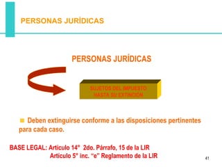 PERSONAS JURÍDICAS




                      PERSONAS JURÍDICAS


                            SUJETOS DEL IMPUESTO
                             HASTA SU EXTINCIÓN



      Deben extinguirse conforme a las disposiciones pertinentes
   para cada caso.

BASE LEGAL: Artículo 14° 2do. Párrafo, 15 de la LIR
            Artículo 5° inc. “e” Reglamento de la LIR              41
 
