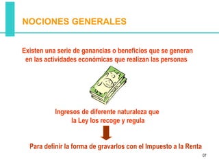 NOCIONES GENERALES


Existen una serie de ganancias o beneficios que se generan
 en las actividades económicas que realizan las personas




           Ingresos de diferente naturaleza que
                 la Ley los recoge y regula


  Para definir la forma de gravarlos con el Impuesto a la Renta
                                                                  07
 