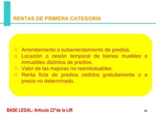 RENTAS DE PRIMERA CATEGORÍA




       Arrendamiento o subarrendamiento de predios.
       Locación o cesión temporal de bienes muebles o
       inmuebles distintos de predios.
       Valor de las mejoras no reembolsables.
       Renta ficta de predios cedidos gratuitamente o a
       precio no determinado.




BASE LEGAL: Artículo 23°de la LIR                    48
 