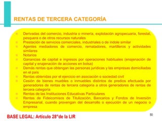RENTAS DE TERCERA CATEGORÍA

       Derivadas del comercio, industria o minería, explotación agropecuaria, forestal,
       pesquera o de otros recursos naturales
       Prestación de servicios comerciales, industriales o de índole similar
       Agentes mediadores de comercio, rematadores, martilleros y actividades
       similares
       Notarios
       Ganancias de capital e ingresos por operaciones habituales (enajenación de
       capital y enajenación de acciones en bolsa)
       Demás rentas que obtengan las personas jurídicas y las empresas domiciliadas
       en el país
       Rentas obtenidas por el ejercicio en asociación o sociedad civil
       Cesión de bienes muebles o inmuebles distintos de predios efectuada por
       generadores de rentas de tercera categoría a otros generadores de rentas de
       tercera categoría
       Rentas de las Instituciones Educativas Particulares
       Rentas de Fideicomisos de Titulización, Bancarios y Fondos de Inversión
       Empresarial, cuando provengan del desarrollo o ejecución de un negocio o
       empresa

                                                                                      50
BASE LEGAL: Artículo 28°de la LIR
 