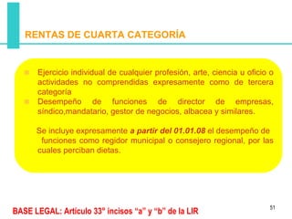 RENTAS DE CUARTA CATEGORÍA


       Ejercicio individual de cualquier profesión, arte, ciencia u oficio o
       actividades no comprendidas expresamente como de tercera
       categoría
       Desempeño de funciones de director de empresas,
       síndico,mandatario, gestor de negocios, albacea y similares.

      Se incluye expresamente a partir del 01.01.08 el desempeño de
       funciones como regidor municipal o consejero regional, por las
      cuales perciban dietas.




                                                                          51
BASE LEGAL: Artículo 33° incisos “a” y “b” de la LIR
 