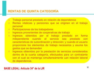 RENTAS DE QUINTA CATEGORÍA

       Trabajo personal prestado en relación de dependencia
       Rentas vitalicias y pensiones que se originen en el trabajo
       personal
       Participaciones de los trabajadores
       Ingresos provenientes de cooperativas de trabajo
       Ingresos obtenidos por el trabajo prestado en forma
       independiente cuando el servicio sea prestado con
       características de subordinación y dirección; y cuando el usuario
       proporcione los elementos de trabajo necesarios y asuma los
       gastos que se demanden
       Ingresos obtenidos por la prestación de servicios considerados
       dentro de la cuarta categoría, efectuados para un contratante
       con el cual se mantenga simultaneámente uan relación laboral
       de dependencia.

                                                                       52
BASE LEGAL: Artículo 34° de la LIR
 
