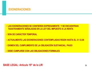 EXONERACIONES




    LAS EXONERACIONES SE CONFIEREN EXPRESAMENTE Y SE ENCUENTRAN
    TAXATIVAMENTE SEÑALADAS EN LA LEY DEL IMPUESTO A LA RENTA

   SON DE CARÁCTER TEMPORAL

   ACTUALMENTE LAS EXONERACIONES CONTEMPLADAS RIGEN HASTA EL 31.12.08

   EXIMEN DEL CUMPLIMIENTO DE LA OBLIGACIÓN SUSTANCIAL: PAGO

   DEBE CUMPLIRSE CON LAS OBLIGACIONES FORMALES




BASE LEGAL: Artículo 19° de la LIR                                      59
 