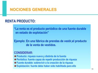 NOCIONES GENERALES

RENTA PRODUCTO:
    “La renta es el producto periódico de una fuente durable
     en estado de explotación”

    Ejemplo: En una fábrica de prendas de vestir,el producto
             de la venta de vestidos.

    CONSIDERAR:
     Producto: riqueza nueva y distinta de la fuenta
     Periódica: fuente capaz de repetir producción de riqueza
     Fuente durable: sobrevivir a la creación de la riqueza
     Explotación: fuente debe haber sido habilitada para ello
                                                                11
 