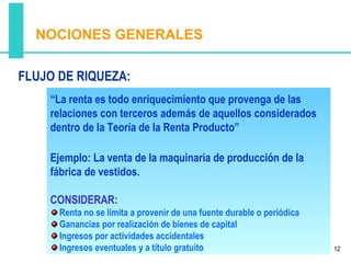 NOCIONES GENERALES

FLUJO DE RIQUEZA:
    “La renta es todo enriquecimiento que provenga de las
    relaciones con terceros además de aquellos considerados
    dentro de la Teoría de la Renta Producto”

    Ejemplo: La venta de la maquinaria de producción de la
    fábrica de vestidos.

    CONSIDERAR:
      Renta no se limita a provenir de una fuente durable o periódica
      Ganancias por realización de bienes de capital
      Ingresos por actividades accidentales
      Ingresos eventuales y a título gratuito                           12
 