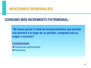NOCIONES GENERALES

CONSUMO MÁS INCREMENTO PATRIMONIAL:

    “Se busca gravar el total de enriquecimientos que percibe
    una persona a lo largo de un período, cualquiera sea su
    origen o duración”

    CONSIDERAR:
     Variaciones patrimoniales
     Consumos




                                                                13
 