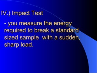 IV.) Impact Test - you measure the energy required to break a standard sized sample with a sudden, sharp load.