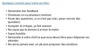 Quelques conseils pour votre carrière:
• Demander des feedback
• Choisissez un ou plusieurs mentors
• Poser des questions, si ce n’est pas clair, poser encore des
questions
• Accepter la critique, ça fait avancer
• Ne soyez pas le dernier à arriver le matin
• Soyez humble
• Demander à votre chef ce que vous devez faire pour dépasser ces
attentes
• Ne venez jamais avec un pb sans proposer des solutions
 