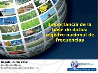 Importancia de la
                                        base de datos:
                                     registro nacional de
                                         frecuencias



Bogota, Junio 2012
Ing. Cristian Gomez
Sector de Radiocomunicaciones, ITU
 