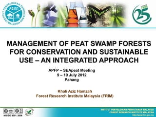 MANAGEMENT OF PEAT SWAMP FORESTS
 FOR CONSERVATION AND SUSTAINABLE
   USE – AN INTEGRATED APPROACH
            APFP – SEApeat Meeting
               9 – 10 July 2012
                    Pahang

                 Khali Aziz Hamzah
      Forest Research Institute Malaysia (FRIM)
 