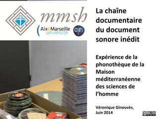 La	
  chaîne	
  
documentaire	
  
du	
  document	
  
sonore	
  inédit	
  
	
  
Expérience	
  de	
  la	
  
phonothèque	
  de	
  la	
  
Maison	
  
méditerranéenne	
  
des	
  sciences	
  de	
  
l’homme	
  
	
  
Véronique	
  Ginouvès,	
  
Juin	
  2014	
  
 