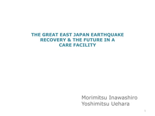 THE GREAT EAST JAPAN EARTHQUAKE
   RECOVERY & THE FUTURE IN A
         CARE FACILITY




                Morimitsu Inawashiro
                Yoshimitsu Uehara
                                       1
 