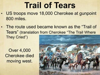 Trail of Tears
• US troops move 18,000 Cherokee at gunpoint
800 miles.
• The route used became known as the “Trail of
Tears” (translation from Cherokee “The Trail Where
They Cried”)
Over 4,000
Cherokee died
moving west.
 