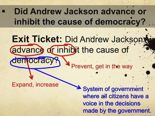 Exit Ticket: Did Andrew Jackson
advance or inhibit the cause of
democracy?
Prevent, get in the way
Expand, increase
 Did Andrew Jackson advance or
inhibit the cause of democracy?
 