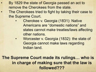 • By 1829 the state of Georgia passed an act to
remove the Cherokees from the state.
• The Cherokees tried to fight by taking their case to
the Supreme Court.
• Cherokee v. Georgia (1831): Native
Americans are “domestic nations” and
states cannot make treaties/laws affecting
other nations.
• Worcester v. Georgia (1832): the state of
Georgia cannot make laws regarding
Indian land.
The Supreme Court made its rulings… who is
in charge of making sure that the law is
followed???
 
