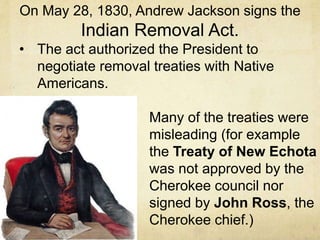 On May 28, 1830, Andrew Jackson signs the
Indian Removal Act.
• The act authorized the President to
negotiate removal treaties with Native
Americans.
• Many of the treaties were
misleading (for example
the Treaty of New Echota
was not approved by the
Cherokee council nor
signed by John Ross, the
Cherokee chief.)
 
